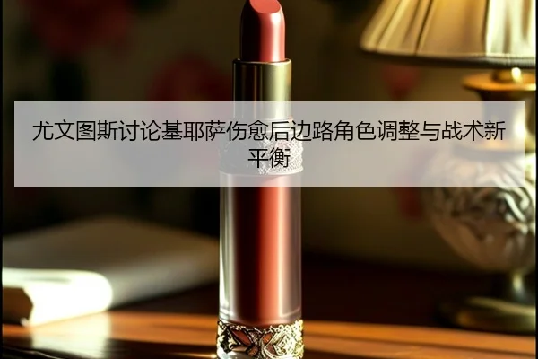 尤文图斯讨论基耶萨伤愈后边路角色调整与战术新平衡