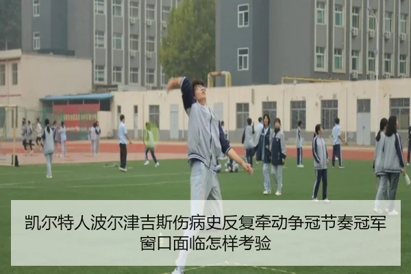 凯尔特人波尔津吉斯伤病史反复牵动争冠节奏冠军窗口面临怎样考验