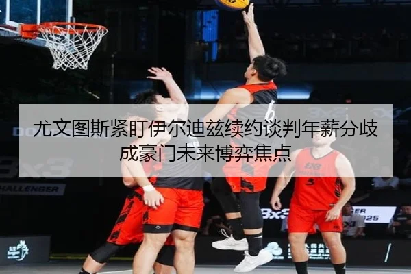 尤文图斯紧盯伊尔迪兹续约谈判年薪分歧成豪门未来博弈焦点
