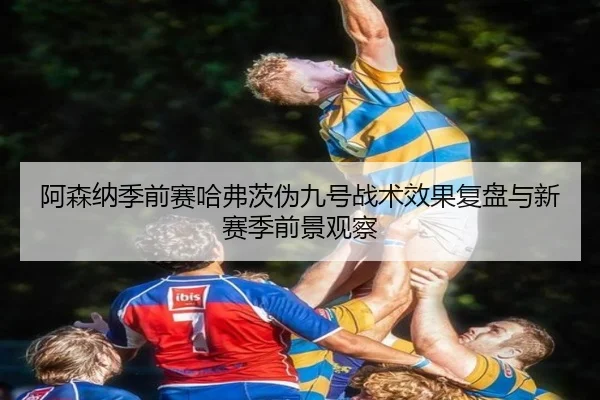 阿森纳季前赛哈弗茨伪九号战术效果复盘与新赛季前景观察