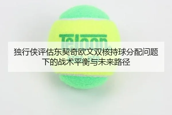 独行侠评估东契奇欧文双核持球分配问题下的战术平衡与未来路径