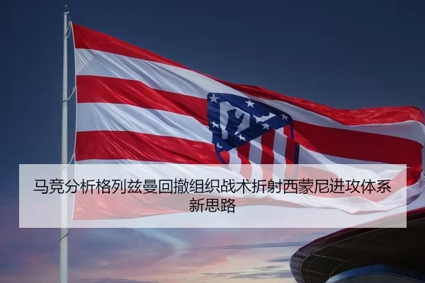 马竞分析格列兹曼回撤组织战术折射西蒙尼进攻体系新思路