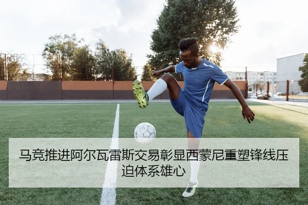 马竞推进阿尔瓦雷斯交易彰显西蒙尼重塑锋线压迫体系雄心
