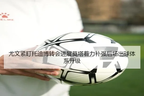 尤文紧盯托迪博转会进展莫塔着力补强后场出球体系升级