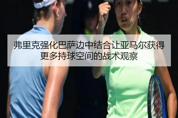 弗里克强化巴萨边中结合让亚马尔获得更多持球空间的战术观察